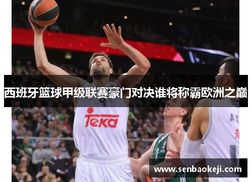 西班牙篮球甲级联赛豪门对决谁将称霸欧洲之巅 西班牙篮球甲级联赛豪门对决谁将称霸欧洲之巅