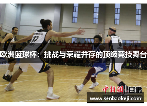 欧洲篮球杯:挑战与荣耀并存的顶级竞技舞台 欧洲篮球杯:挑战与荣耀并存的顶级竞技舞台