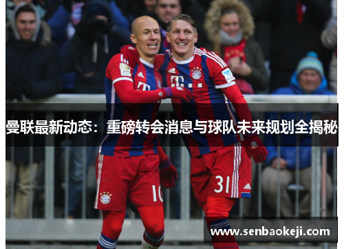 曼联最新动态:重磅转会消息与球队未来规划全揭秘 曼联最新动态:重磅转会消息与球队未来规划全揭秘