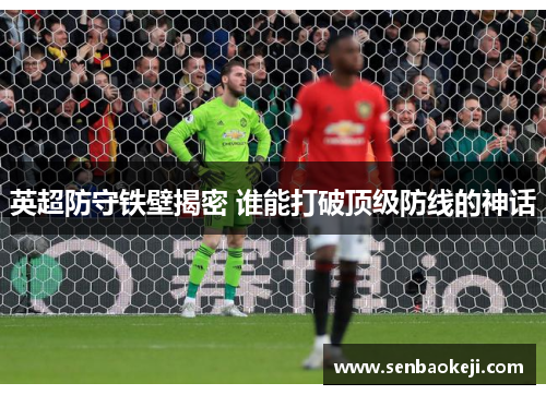 英超防守铁壁揭密 谁能打破顶级防线的神话 英超防守铁壁揭密 谁能打破顶级防线的神话