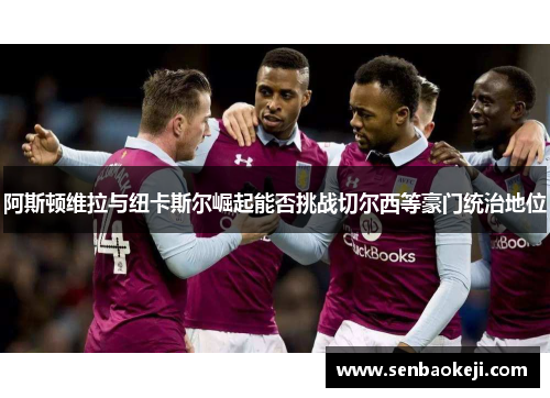 阿斯顿维拉与纽卡斯尔崛起能否挑战切尔西等豪门统治地位