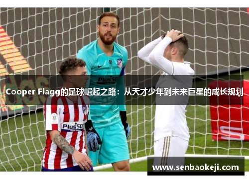 Cooper Flagg的足球崛起之路:从天才少年到未来巨星的成长规划 Cooper Flagg的足球崛起之路:从天才少年到未来巨星的成长规划